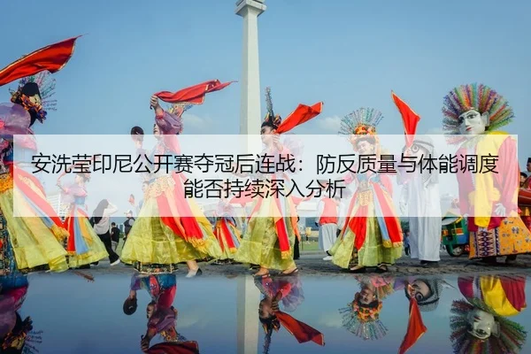 安洗莹印尼公开赛夺冠后连战：防反质量与体能调度能否持续深入分析