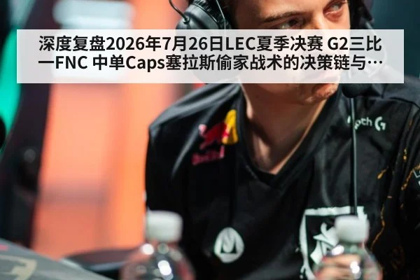 深度复盘2026年7月26日LEC夏季决赛 G2三比一FNC 中单Caps塞拉斯偷家战术的决策链与团战博弈